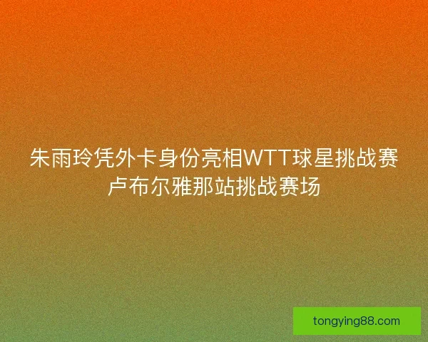 朱雨玲凭外卡身份亮相WTT球星挑战赛卢布尔雅那站挑战赛场