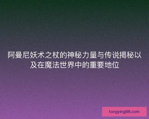 阿曼尼妖术之杖的神秘力量与传说揭秘以及在魔法世界中的重要地位