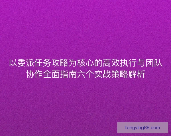 以委派任务攻略为核心的高效执行与团队协作全面指南六个实战策略解析