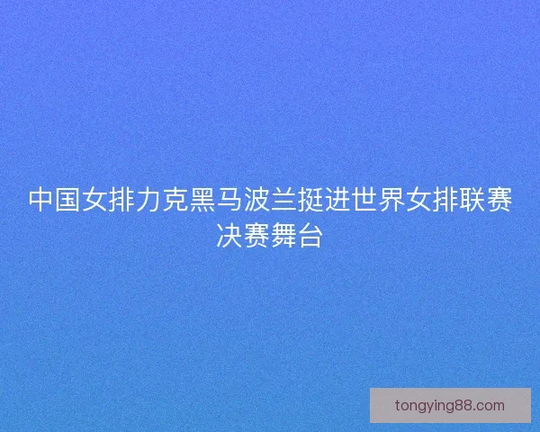 中国女排力克黑马波兰挺进世界女排联赛决赛舞台