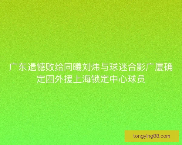 广东遗憾败给同曦刘炜与球迷合影广厦确定四外援上海锁定中心球员