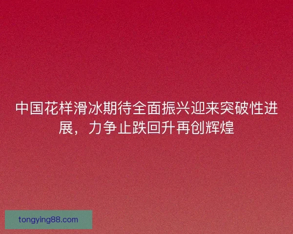 中国花样滑冰期待全面振兴迎来突破性进展，力争止跌回升再创辉煌