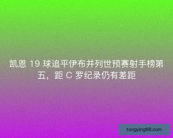 凯恩 19 球追平伊布并列世预赛射手榜第五，距 C 罗纪录仍有差距